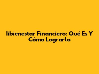 Iibienestar Financiero: Qué Es Y Cómo Lograrlo
