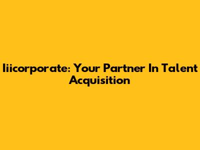 Iiicorporate: Your Partner In Talent Acquisition