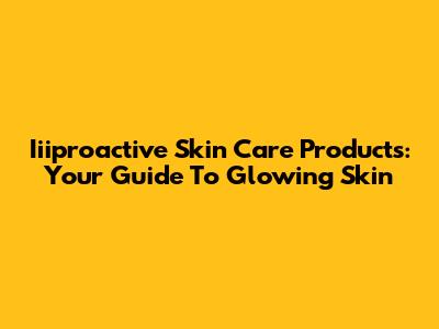 Iiiproactive Skin Care Products: Your Guide To Glowing Skin