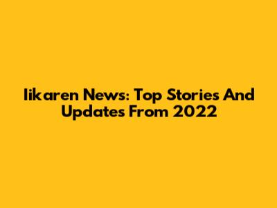 Iikaren News: Top Stories And Updates From 2022