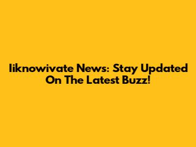 Iiknowivate News: Stay Updated On The Latest Buzz!
