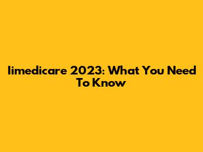 Iimedicare 2023: What You Need To Know