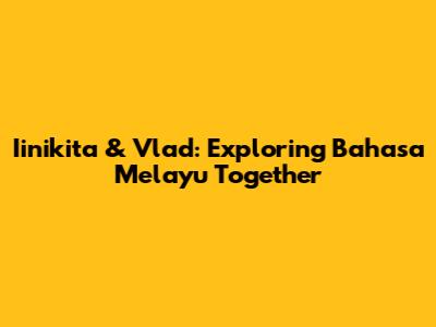 Iinikita & Vlad: Exploring Bahasa Melayu Together