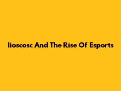 Iioscosc And The Rise Of Esports