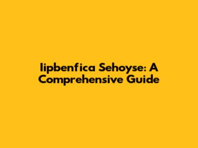 Iipbenfica Sehoyse: A Comprehensive Guide