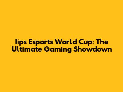 Iips Esports World Cup: The Ultimate Gaming Showdown