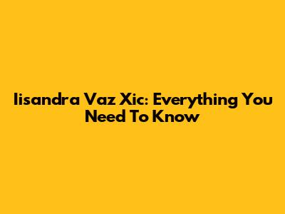 Iisandra Vaz Xic: Everything You Need To Know