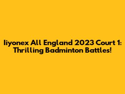 Iiyonex All England 2023 Court 1: Thrilling Badminton Battles!
