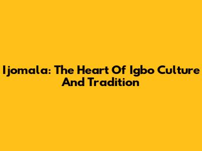 Ijomala: The Heart Of Igbo Culture And Tradition