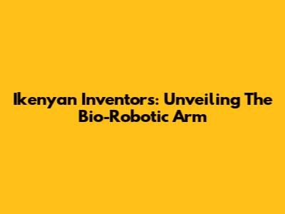 Ikenyan Inventors: Unveiling The Bio-Robotic Arm