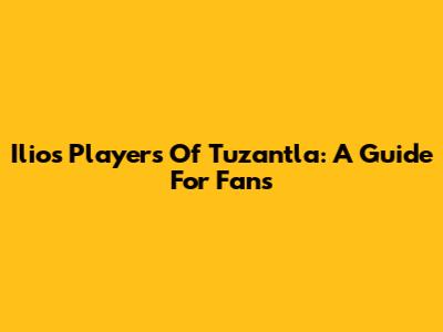 Ilios Players Of Tuzantla: A Guide For Fans