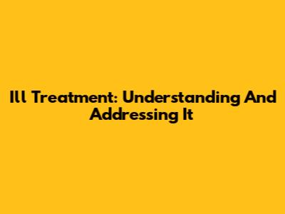Ill Treatment: Understanding And Addressing It