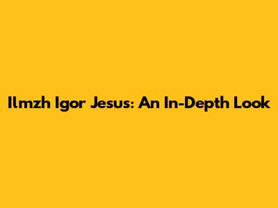 Ilmzh Igor Jesus: An In-Depth Look