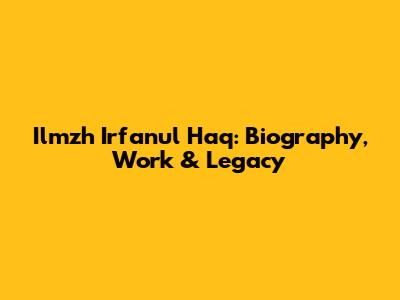 Ilmzh Irfanul Haq: Biography, Work & Legacy