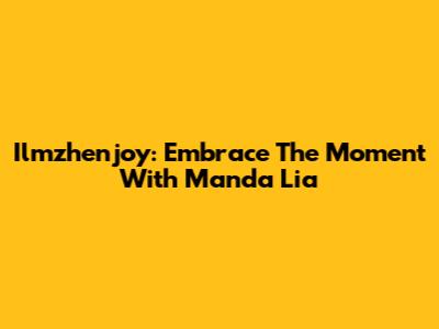 Ilmzhenjoy: Embrace The Moment With Manda Lia