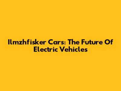 Ilmzhfisker Cars: The Future Of Electric Vehicles