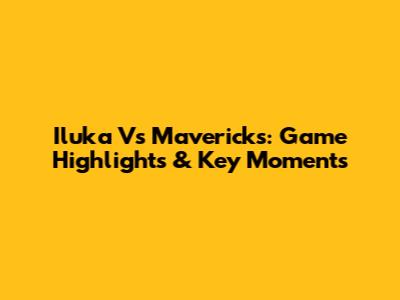 Iluka Vs Mavericks: Game Highlights & Key Moments