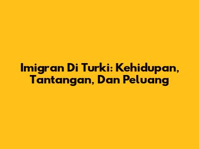 Imigran Di Turki: Kehidupan, Tantangan, Dan Peluang