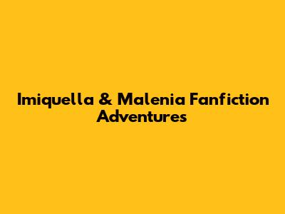 Imiquella & Malenia Fanfiction Adventures