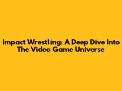 Impact Wrestling: A Deep Dive Into The Video Game Universe