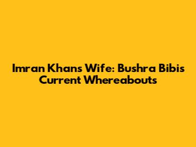 Imran Khan's Wife: Bushra Bibi's Current Whereabouts
