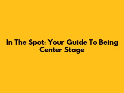 In The Spot: Your Guide To Being Center Stage