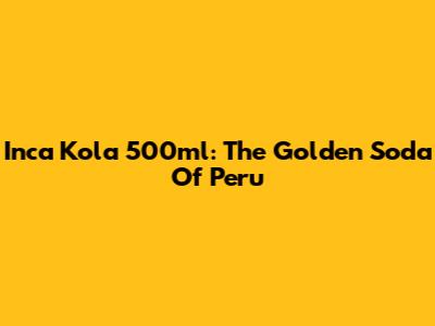 Inca Kola 500ml: The Golden Soda Of Peru