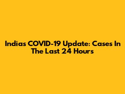 India's COVID-19 Update: Cases In The Last 24 Hours