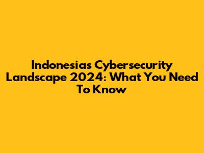 Indonesia's Cybersecurity Landscape 2024: What You Need To Know