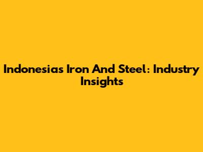 Indonesia's Iron And Steel: Industry Insights