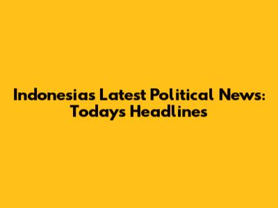 Indonesia's Latest Political News: Today's Headlines