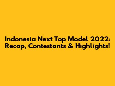 Indonesia Next Top Model 2022: Recap, Contestants & Highlights!