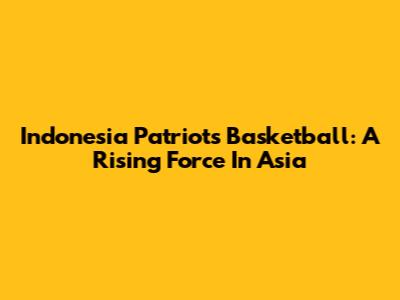 Indonesia Patriots Basketball: A Rising Force In Asia