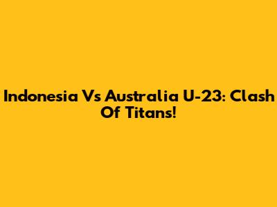 Indonesia Vs Australia U-23: Clash Of Titans!