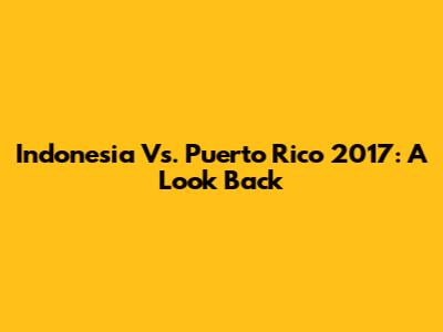 Indonesia Vs. Puerto Rico 2017: A Look Back