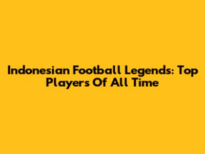 Indonesian Football Legends: Top Players Of All Time