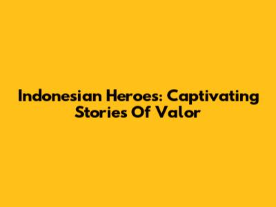 Indonesian Heroes: Captivating Stories Of Valor