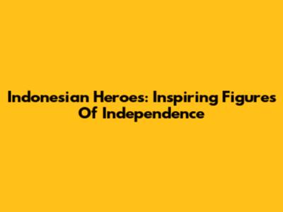 Indonesian Heroes: Inspiring Figures Of Independence
