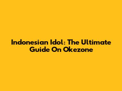 Indonesian Idol: The Ultimate Guide On Okezone