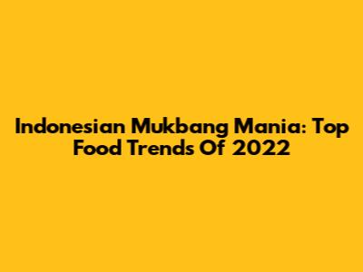 Indonesian Mukbang Mania: Top Food Trends Of 2022
