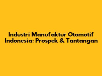 Industri Manufaktur Otomotif Indonesia: Prospek & Tantangan