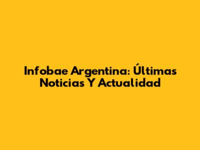Infobae Argentina: Últimas Noticias Y Actualidad