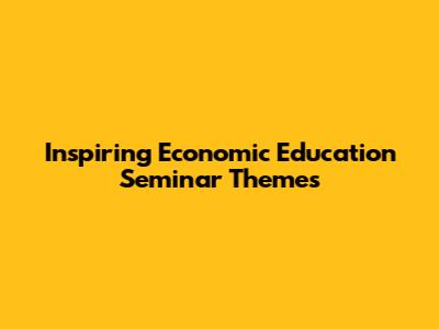 Inspiring Economic Education Seminar Themes