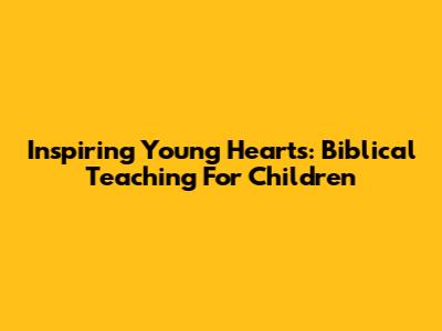 Inspiring Young Hearts: Biblical Teaching For Children