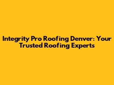 Integrity Pro Roofing Denver: Your Trusted Roofing Experts