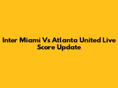 Inter Miami Vs Atlanta United Live Score Update