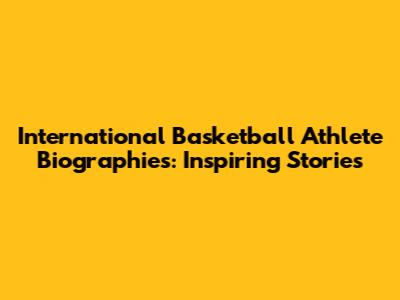International Basketball Athlete Biographies: Inspiring Stories