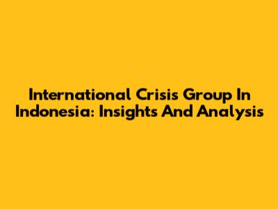 International Crisis Group In Indonesia: Insights And Analysis