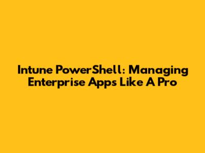 Intune PowerShell: Managing Enterprise Apps Like A Pro