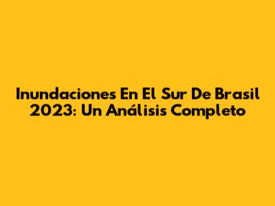 Inundaciones En El Sur De Brasil 2023: Un Análisis Completo